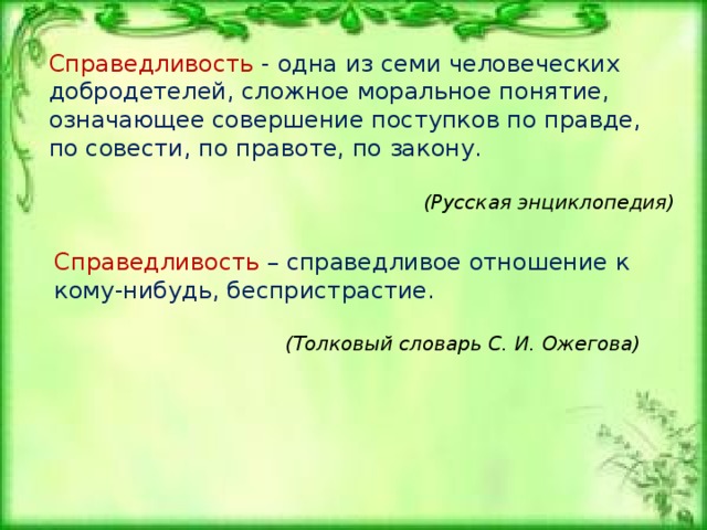  Справедливость  – это честное и правильное отношение (действие, решение), которое подсказывает сердце (чувство справедливости идет от сердца).    Справедливый   человек умеет поступать так, как велит ему сердце (в согласии с истиной и правдой), даже тогда, когда это ему невыгодно (не в его интересах). Справедливый человек, принимая справедливое решение, думает не о себе (о своей пользе и интересах), а лишь о том, чтобы было честно и правильно. Он поступает по совести, как подсказывает ему сердце.   Несправедливый  человек часто не умеет поступать (думать, относиться, принимать решение) честно и правильно. Когда ему чего-то хочется (также обида, привязанность, защита своего), он быстро забывает о честности и справедливости, начинает хитрить и делает то, что хочется ему самому (учитывает и руководствуется своими личными интересами и мнениями). 