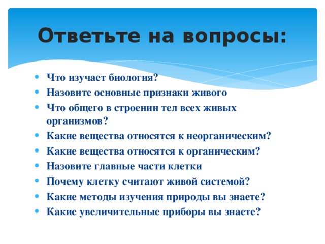 Ответьте на вопросы: Что изучает биология? Назовите основные признаки живого Что общего в строении тел всех живых организмов? Какие вещества относятся к неорганическим? Какие вещества относятся к органическим? Назовите главные части клетки Почему клетку считают живой системой? Какие методы изучения природы вы знаете? Какие увеличительные приборы вы знаете? 