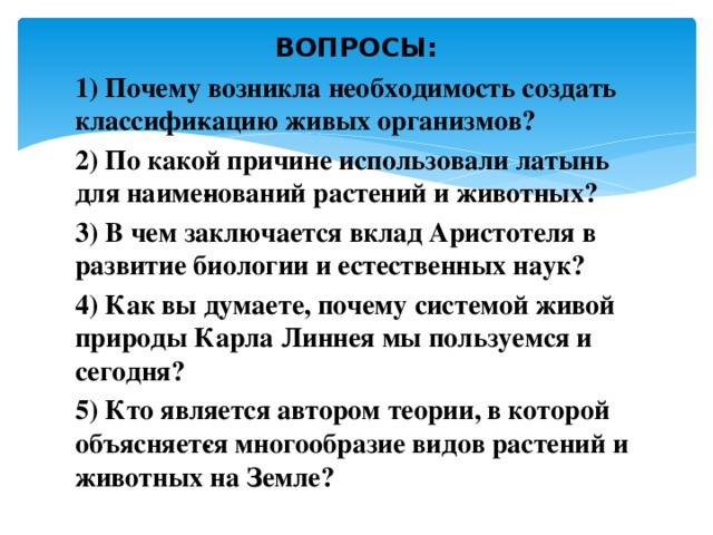 ВОПРОСЫ: 1) Почему возникла необходимость создать классифи­кацию живых организмов? 2) По какой причине использовали латынь для наиме­нований растений и животных? 3) В чем заключается вклад Аристотеля в развитие биологии и естественных наук? 4) Как вы думаете, почему системой живой природы Карла Линнея мы пользуемся и сегодня? 5) Кто является автором теории, в которой объясняет­ся многообразие видов растений и животных на Земле? 