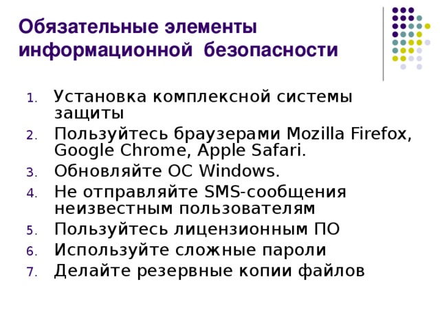 Обязательные элементы информационной безопасности Установка комплексной системы защиты Пользуйтесь браузерами Mozilla Firefox, Google Chrome, Apple Safari . Обновляйте ОС Windows . Не отправляйте SMS -сообщения неизвестным пользователям Пользуйтесь лицензионным ПО Используйте сложные пароли Делайте резервные копии файлов 