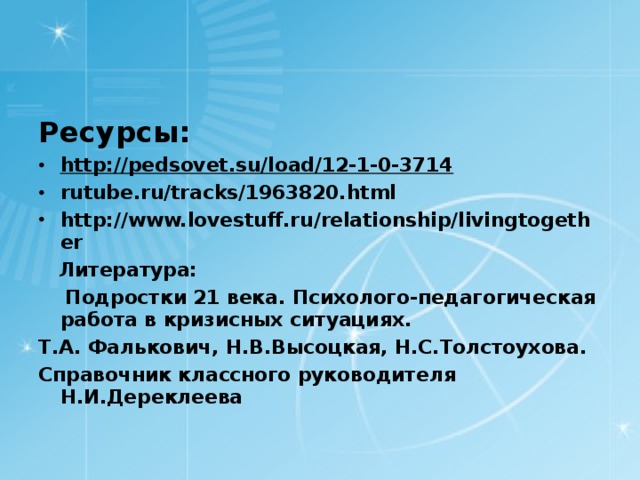 Ресурсы: http://pedsovet.su/load/12-1-0-3714 rutube.ru/tracks/1963820.html http://www.lovestuff.ru/relationship/livingtogether  Литература:  Подростки 21 века. Психолого-педагогическая работа в кризисных ситуациях. Т.А. Фалькович, Н.В.Высоцкая, Н.С.Толстоухова. Справочник классного руководителя Н.И.Дереклеева  