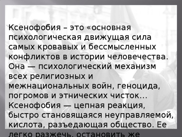 Ксенофобия – это «основная психологическая движущая сила самых кровавых и бессмысленных конфликтов в истории человечества. Она — психологический механизм всех религиозных и межнациональных войн, геноцида, погромов и этнических чисток…Ксенофобия — цепная реакция, быстро становящаяся неуправляемой, кислота, разъедающая общество. Ее легко разжечь, остановить же практически невозможно» А.С.Штемберг 