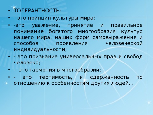 ТОЛЕРАНТНОСТЬ: - это принцип культуры мира; -это уважение, принятие и правильное понимание богатого многообразия культур нашего мира, наших форм самовыражения и способов проявления человеческой индивидуальности; - это признание универсальных прав и свобод человека; - это гармония в многообразии; - это терпимость, и сдержанность по отношению к особенностям других людей… 