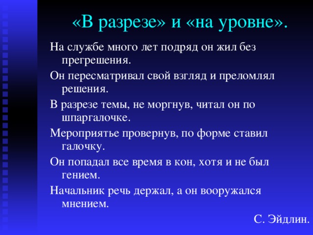 «В разрезе» и «на уровне». На службе много лет подряд он жил без прегрешения. Он пересматривал свой взгляд и преломлял решения. В разрезе темы, не моргнув, читал он по шпаргалочке. Мероприятье провернув, по форме ставил галочку. Он попадал все время в кон, хотя и не был гением. Начальник речь держал, а он вооружался мнением. С. Эйдлин. 