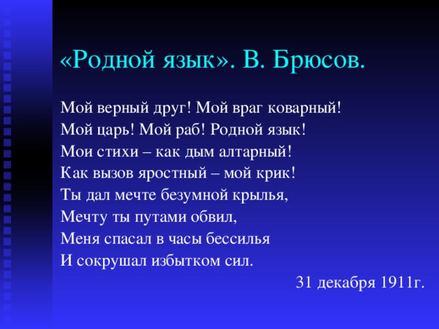 «Родной язык». В. Брюсов. Мой верный друг! Мой враг коварный! Мой царь! Мой раб! Родной язык! Мои стихи – как дым алтарный! Как вызов яростный – мой крик! Ты дал мечте безумной крылья, Мечту ты путами обвил, Меня спасал в часы бессилья И сокрушал избытком сил. 31 декабря 1911г. 