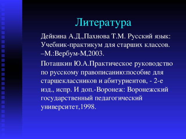 Литература Дейкина А.Д.,Пахнова Т.М. Русский язык: Учебник-практикум для старших классов. –М.:Вербум-М,2003. Поташкин Ю.А.Практическое руководство по русскому правописанию:пособие для старшеклассников и абитуриентов, - 2-е изд., испр. И доп.-Воронеж: Воронежский государственный педагогический университет,1998. 