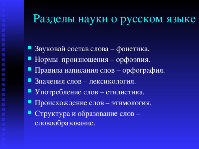 Разделы науки о русском языке Звуковой состав слова – фонетика. Нормы произношения – орфоэпия. Правила написания слов – орфография. Значения слов – лексикология. Употребление слов – стилистика. Происхождение слов – этимология. Структура и образование слов – словообразование. 