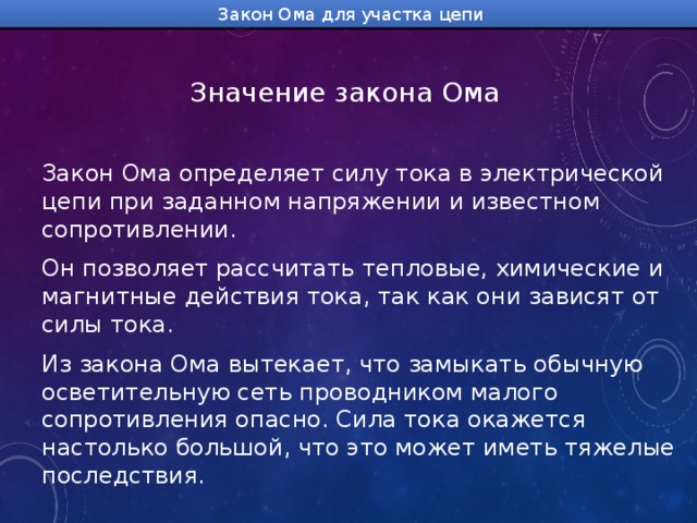 Закон Ома для участка цепи Значение закона Ома  Закон Ома определяет силу тока в электрической цепи при заданном напряжении и известном сопротивлении. Он позволяет рассчитать тепловые, химические и магнитные действия тока, так как они зависят от силы тока. Из закона Ома вытекает, что замыкать обычную осветительную сеть проводником малого сопротивления опасно. Сила тока окажется настолько большой, что это может иметь тяжелые последствия. 