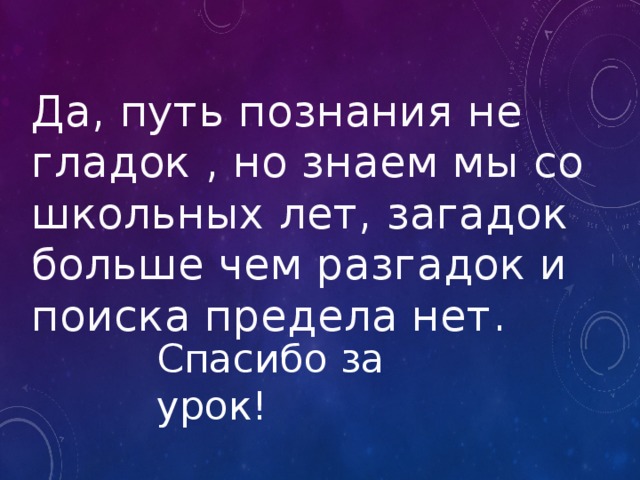 Да, путь познания не гладок , но знаем мы со школьных лет, загадок больше чем разгадок и поиска предела нет. Спасибо за урок! 