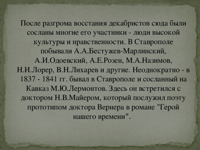 После разгрома восстания декабристов сюда были сосланы многие его участники - люди высокой культуры и нравственности. В Ставрополе побывали А.А.Бестужев-Марлинский, А.И.Одоевский, А.Е.Розен, М.А.Назимов, Н.И.Лорер, В.Н.Лихарев и другие. Неоднократно - в 1837 - 1841 гг. бывал в Ставрополе и сосланный на Кавказ М.Ю.Лермонтов. Здесь он встретился с доктором Н.В.Майером, который послужил поэту прототипом доктора Вернера в романе 