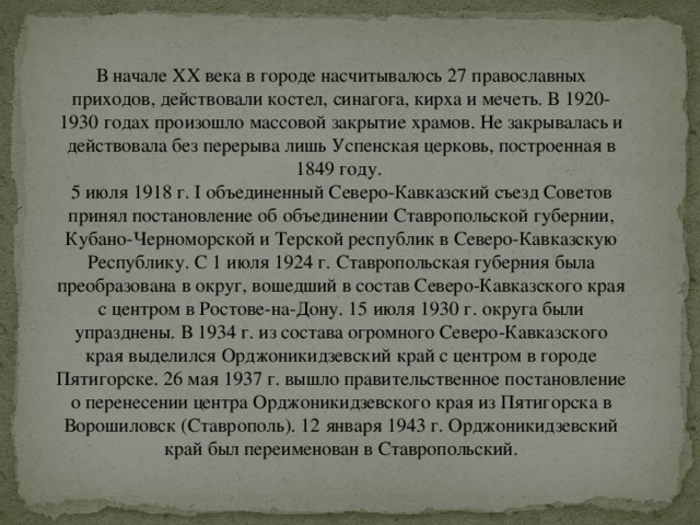 В начале ХХ века в городе насчитывалось 27 православных приходов, действовали костел, синагога, кирха и мечеть. В 1920-1930 годах произошло массовой закрытие храмов. Не закрывалась и действовала без перерыва лишь Успенская церковь, построенная в 1849 году.   5 июля 1918 г. I объединенный Северо-Кавказский съезд Советов принял постановление об объединении Ставропольской губернии, Кубано-Черноморской и Терской республик в Северо-Кавказскую Республику. С 1 июля 1924 г. Ставропольская губерния была преобразована в округ, вошедший в состав Северо-Кавказского края с центром в Ростове-на-Дону. 15 июля 1930 г. округа были упразднены. В 1934 г. из состава огромного Северо-Кавказского края выделился Орджоникидзевский край с центром в городе Пятигорске. 26 мая 1937 г. вышло правительственное постановление о перенесении центра Орджоникидзевского края из Пятигорска в Ворошиловск (Ставрополь). 12 января 1943 г. Орджоникидзевский край был переименован в Ставропольский. 