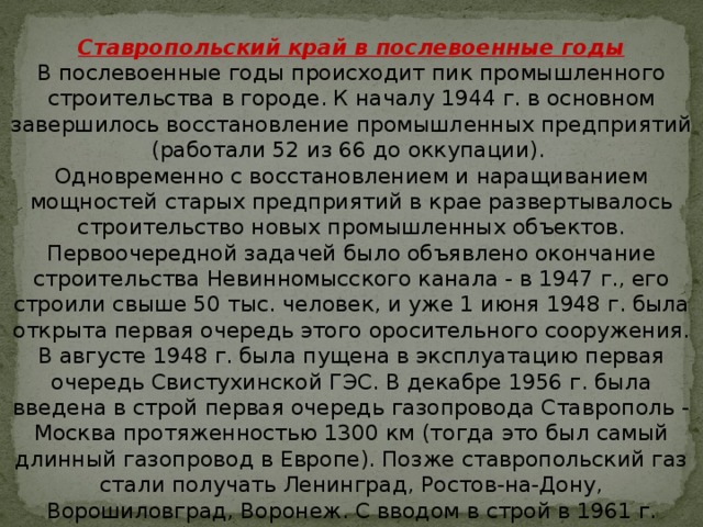 Ставропольский край в послевоенные годы В послевоенные годы происходит пик промышленного строительства в городе. К началу 1944 г. в основном завершилось восстановление промышленных предприятий (работали 52 из 66 до оккупации).   Одновременно с восстановлением и наращиванием мощностей старых предприятий в крае развертывалось строительство новых промышленных объектов. Первоочередной задачей было объявлено окончание строительства Невинномысского канала - в 1947 г., его строили свыше 50 тыс. человек, и уже 1 июня 1948 г. была открыта первая очередь этого оросительного сооружения. В августе 1948 г. была пущена в эксплуатацию первая очередь Свистухинской ГЭС. В декабре 1956 г. была введена в строй первая очередь газопровода Ставрополь - Москва протяженностью 1300 км (тогда это был самый длинный газопровод в Европе). Позже ставропольский газ стали получать Ленинград, Ростов-на-Дону, Ворошиловград, Воронеж. С вводом в строй в 1961 г. Невинномысской ГРЭС промышленность края обрела новую энергетическую базу.   