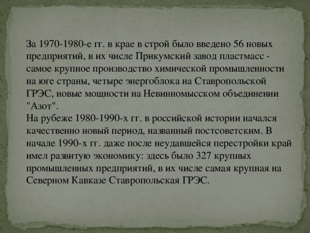 За 1970-1980-е гг. в крае в строй было введено 56 новых предприятий, в их числе Прикумский завод пластмасс - самое крупное производство химической промышленности на юге страны, четыре энергоблока на Ставропольской ГРЭС, новые мощности на Невинномысском объединении 