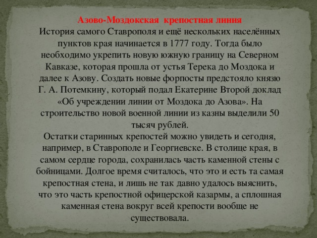 Азово-Моздокская  крепостная линия История самого Ставрополя и ещё нескольких населённых пунктов края начинается в 1777 году. Тогда было необходимо укрепить новую южную границу на Северном Кавказе, которая прошла от устья Терека до Моздока и далее к Азову. Создать новые форпосты предстояло князю Г. А. Потемкину, который подал Екатерине Второй доклад «Об учреждении линии от Моздока до Азова». На строительство новой военной линии из казны выделили 50 тысяч рублей.  Остатки старинных крепостей можно увидеть и сегодня, например, в Ставрополе и Георгиевске. В столице края, в самом сердце города, сохранилась часть каменной стены с бойницами. Долгое время считалось, что это и есть та самая крепостная стена, и лишь не так давно удалось выяснить, что это часть крепостной офицерской казармы, а сплошная каменная стена вокруг всей крепости вообще не существовала. 