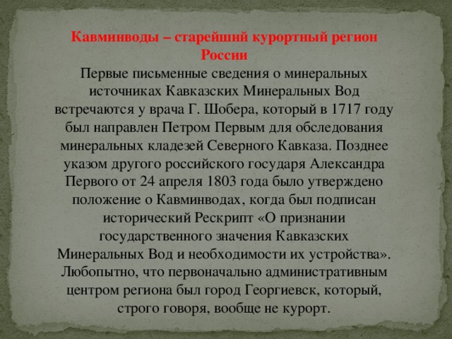 Кавминводы – старейший курортный регион России Первые письменные сведения о минеральных источниках Кавказских Минеральных Вод встречаются у врача Г. Шобера, который в 1717 году был направлен Петром Первым для обследования минеральных кладезей Северного Кавказа. Позднее указом другого российского государя Александра Первого от 24 апреля 1803 года было утверждено положение о Кавминводах, когда был подписан исторический Рескрипт «О признании государственного значения Кавказских Минеральных Вод и необходимости их устройства». Любопытно, что первоначально административным центром региона был город Георгиевск, который, строго говоря, вообще не курорт. 