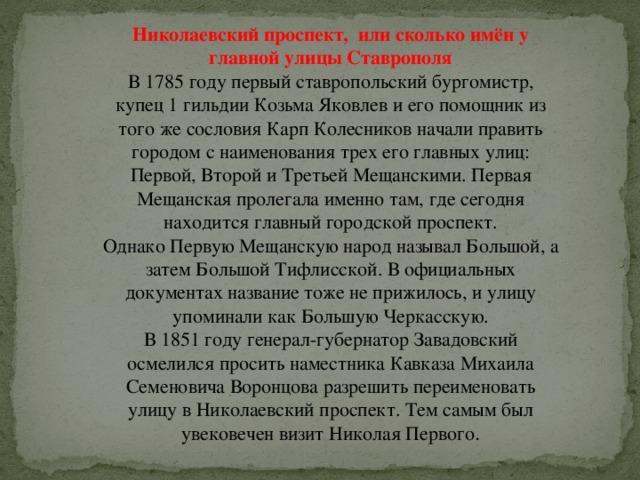 Николаевский проспект,  или сколько имён у главной улицы Ставрополя В 1785 году первый ставропольский бургомистр, купец 1 гильдии Козьма Яковлев и его помощник из того же сословия Карп Колесников начали править городом с наименования трех его главных улиц: Первой, Второй и Третьей Мещанскими. Первая Мещанская пролегала именно там, где сегодня находится главный городской проспект.  Однако Первую Мещанскую народ называл Большой, а затем Большой Тифлисской. В официальных документах название тоже не прижилось, и улицу упоминали как Большую Черкасскую.  В 1851 году генерал-губернатор Завадовский осмелился просить наместника Кавказа Михаила Семеновича Воронцова разрешить переименовать улицу в Николаевский проспект. Тем самым был увековечен визит Николая Первого . 