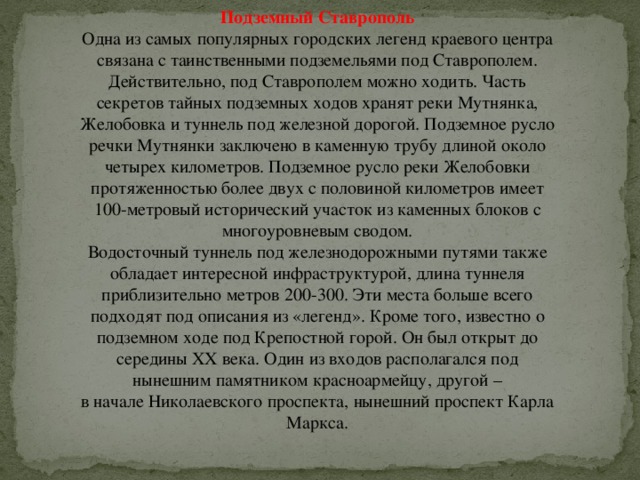 Подземный Ставрополь Одна из самых популярных городских легенд краевого центра связана с таинственными подземельями под Ставрополем. Действительно, под Ставрополем можно ходить. Часть секретов тайных подземных ходов хранят реки Мутнянка, Желобовка и туннель под железной дорогой. Подземное русло речки Мутнянки заключено в каменную трубу длиной около четырех километров. Подземное русло реки Желобовки протяженностью более двух с половиной километров имеет 100-метровый исторический участок из каменных блоков с многоуровневым сводом.  Водосточный туннель под железнодорожными путями также обладает интересной инфраструктурой, длина туннеля приблизительно метров 200-300. Эти места больше всего подходят под описания из «легенд». Кроме того, известно о подземном ходе под Крепостной горой. Он был открыт до середины ХХ века. Один из входов располагался под нынешним памятником красноармейцу, другой –  в начале Николаевского проспекта, нынешний проспект Карла Маркса. 