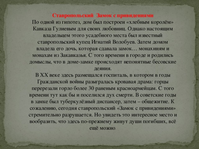 Ставропольский  Замок с привидениями По одной из гипотез, дом был построен «хлебным королём» Кавказа Гулиевым для своих любовниц. Однако настоящим владельцем этого усадебного места был известный ставропольский купец Игнатий Волобуев. Затем домом владела его дочь, которая сдавала замок… монахиням и монахам из Закавказья. С того времени в городе и родились домыслы, что в доме-замке происходят непонятные бесовские деяния.  В ХХ веке здесь размещался госпиталь, в котором в годы Гражданской войны разыгралась кровавая драма: горцы перерезали горло более 30 раненым красноармейцам. С того времени тут как бы и поселился дух смерти. В советские годы в замке был туберкулёзный диспансер, затем – общежитие. К сожалению, сегодня ставропольский «Замок с привидениями» стремительно разрушается. Но увидеть это интересное место и вообразить, что здесь по-прежнему живут души погибших, всё ещё можно . 