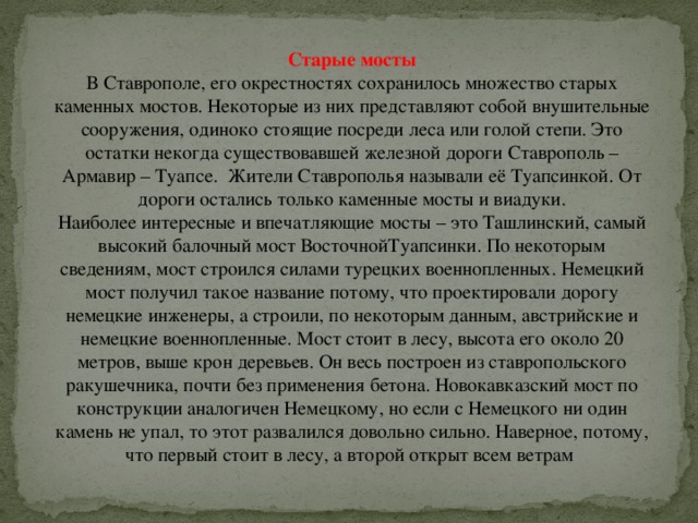 Старые мосты В Ставрополе, его окрестностях сохранилось множество старых каменных мостов. Некоторые из них представляют собой внушительные сооружения, одиноко стоящие посреди леса или голой степи. Это остатки некогда существовавшей железной дороги Ставрополь – Армавир – Туапсе. Жители Ставрополья называли её Туапсинкой. От дороги остались только каменные мосты и виадуки.  Наиболее интересные и впечатляющие мосты – это Ташлинский, самый высокий балочный мост ВосточнойТуапсинки. По некоторым сведениям, мост строился силами турецких военнопленных. Немецкий мост получил такое название потому, что проектировали дорогу немецкие инженеры, а строили, по некоторым данным, австрийские и немецкие военнопленные. Мост стоит в лесу, высота его около 20 метров, выше крон деревьев. Он весь построен из ставропольского ракушечника, почти без применения бетона. Новокавказский мост по конструкции аналогичен Немецкому, но если с Немецкого ни один камень не упал, то этот развалился довольно сильно. Наверное, потому, что первый стоит в лесу, а второй открыт всем ветрам 