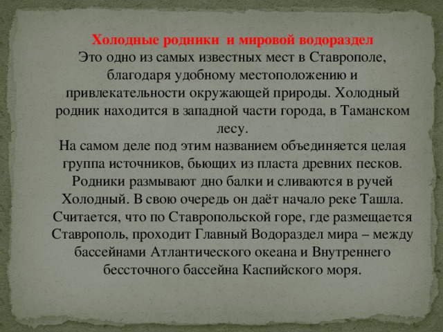 Холодные родники  и мировой водораздел Это одно из самых известных мест в Ставрополе, благодаря удобному местоположению и привлекательности окружающей природы. Холодный родник находится в западной части города, в Таманском лесу.  На самом деле под этим названием объединяется целая группа источников, бьющих из пласта древних песков. Родники размывают дно балки и сливаются в ручей Холодный. В свою очередь он даёт начало реке Ташла.  Считается, что по Ставропольской горе, где размещается Ставрополь, проходит Главный Водораздел мира – между бассейнами Атлантического океана и Внутреннего бессточного бассейна Каспийского моря. 