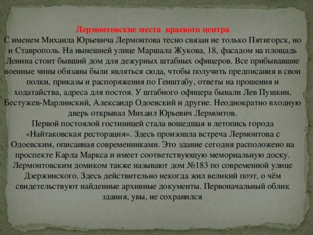 Лермонтовские места  краевого центра С именем Михаила Юрьевича Лермонтова тесно связан не только Пятигорск, но и Ставрополь. На нынешней улице Маршала Жукова, 18, фасадом на площадь Ленина стоит бывший дом для дежурных штабных офицеров. Все прибывавшие военные чины обязаны были являться сюда, чтобы получить предписания в свои полки, приказы и распоряжения по Генштабу, ответы на прошения и ходатайства, адреса для постоя. У штабного офицера бывали Лев Пушкин, Бестужев-Марлинский, Александр Одоевский и другие. Неоднократно входную дверь открывал Михаил Юрьевич Лермонтов.  Первой постоялой гостиницей стала вошедшая в летопись города «Найтаковская ресторация». Здесь произошла встреча Лермонтова с Одоевским, описанная современниками. Это здание сегодня расположено на проспекте Карла Маркса и имеет соответствующую мемориальную доску.  Лермонтовским домиком также называют дом №183 по современной улице Дзержинского. Здесь действительно некогда жил великий поэт, о чём свидетельствуют найденные архивные документы. Первоначальный облик здания, увы, не сохранился . 