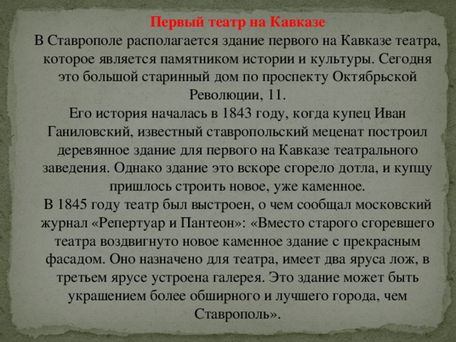 Первый театр на Кавказе В Ставрополе располагается здание первого на Кавказе театра, которое является памятником истории и культуры. Сегодня это большой старинный дом по проспекту Октябрьской Революции, 11.  Его история началась в 1843 году, когда купец Иван Ганиловский, известный ставропольский меценат построил деревянное здание для первого на Кавказе театрального заведения. Однако здание это вскоре сгорело дотла, и купцу пришлось строить новое, уже каменное.  В 1845 году театр был выстроен, о чем сообщал московский журнал «Репертуар и Пантеон»: «Вместо старого сгоревшего театра воздвигнуто новое каменное здание с прекрасным фасадом. Оно назначено для театра, имеет два яруса лож, в третьем ярусе устроена галерея. Это здание может быть украшением более обширного и лучшего города, чем Ставрополь». 