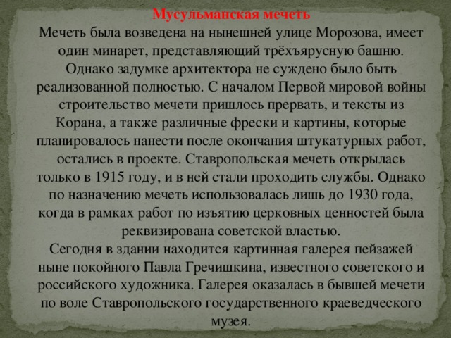 Мусульманская мечеть Мечеть была возведена на нынешней улице Морозова, имеет один минарет, представляющий трёхъярусную башню. Однако задумке архитектора не суждено было быть реализованной полностью. С началом Первой мировой войны строительство мечети пришлось прервать, и тексты из Корана, а также различные фрески и картины, которые планировалось нанести после окончания штукатурных работ, остались в проекте. Ставропольская мечеть открылась только в 1915 году, и в ней стали проходить службы. Однако по назначению мечеть использовалась лишь до 1930 года, когда в рамках работ по изъятию церковных ценностей была реквизирована советской властью.  Сегодня в здании находится картинная галерея пейзажей ныне покойного Павла Гречишкина, известного советского и российского художника. Галерея оказалась в бывшей мечети по воле Ставропольского государственного краеведческого музея. 