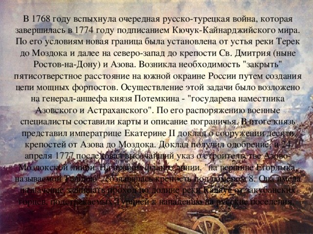 В 1768 году вспыхнула очередная русско-турецкая война, которая завершилась в 1774 году подписанием Кючук-Кайнарджийского мира. По его условиям новая граница была установлена от устья реки Терек до Моздока и далее на северо-запад до крепости Св. Дмитрия (ныне Ростов-на-Дону) и Азова. Возникла необходимость 