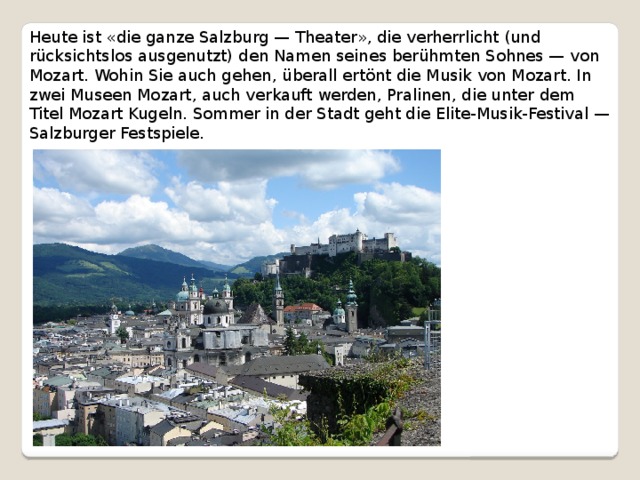 Heute ist «die ganze Salzburg — Theater», die verherrlicht (und rücksichtslos ausgenutzt) den Namen seines berühmten Sohnes — von Mozart. Wohin Sie auch gehen, überall ertönt die Musik von Mozart. In zwei Museen Mozart, auch verkauft werden, Pralinen, die unter dem Titel Mozart Kugeln. Sommer in der Stadt geht die Elite-Musik-Festival — Salzburger Festspiele. 