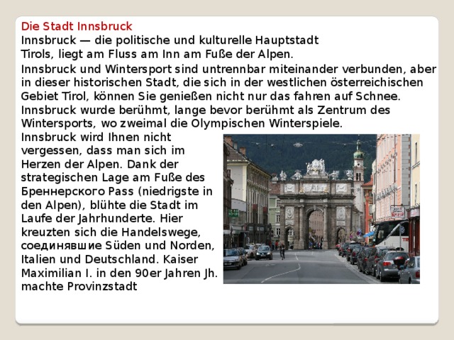 Die Stadt Innsbruck Innsbruck — die politische und kulturelle Hauptstadt Tirols, liegt am Fluss am Inn am Fuße der Alpen. Innsbruck und Wintersport sind untrennbar miteinander verbunden, aber in dieser historischen Stadt, die sich in der westlichen österreichischen Gebiet Tirol, können Sie genießen nicht nur das fahren auf Schnee. Innsbruck wurde berühmt, lange bevor berühmt als Zentrum des Wintersports, wo zweimal die Olympischen Winterspiele. Innsbruck wird Ihnen nicht vergessen, dass man sich im Herzen der Alpen. Dank der strategischen Lage am Fuße des Бреннерского Pass (niedrigste in den Alpen), blühte die Stadt im Laufe der Jahrhunderte. Hier kreuzten sich die Handelswege, соединявшие Süden und Norden, Italien und Deutschland. Kaiser Maximilian I. in den 90er Jahren Jh. machte Provinzstadt 
