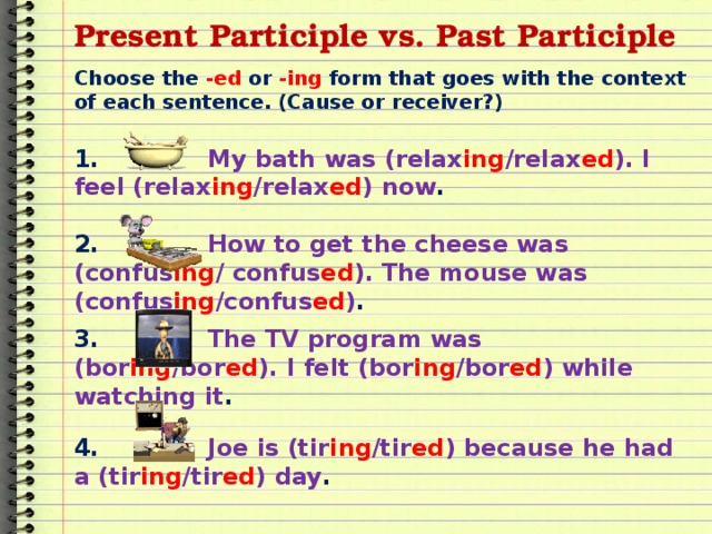 Present Participle vs. Past Participle Choose the -ed or -ing form that goes with the context of each sentence. (Cause or receiver?) 1. My bath was (relax ing /relax ed ). I feel (relax ing /relax ed ) now . 2. How to get the cheese was (confus ing / confus ed ). The mouse was (confus ing /confus ed ) . 3. The TV program was (bor ing /bor ed ). I felt (bor ing /bor ed ) while watching it . 4. Joe is (tir ing /tir ed ) because he had a (tir ing /tir ed ) day . 
