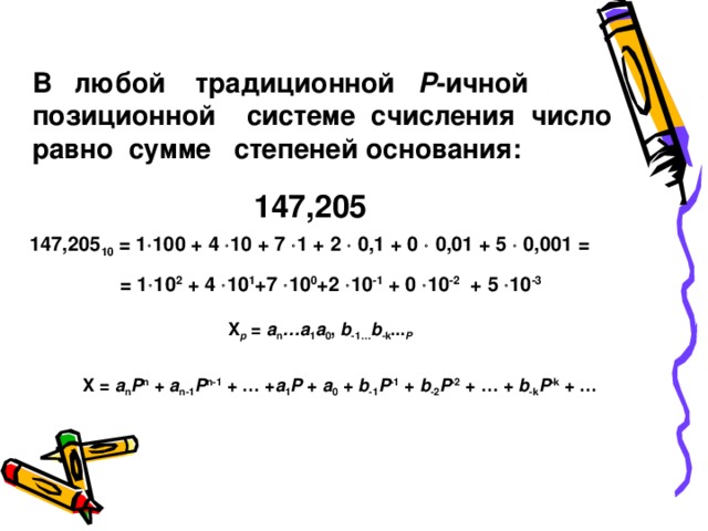 В любой традиционной P -ичной позиционной системе счисления число равно сумме степеней основания: 147,205 14 7,205 10 = 1  10 0 + 4  10 + 7  1 + 2  0,1 + 0  0,01 + 5  0,001 =   = 1  10 2 + 4  10 1 +7  10 0 +2  10 -1 + 0  10 -2 + 5  10 -3 X p = a n …a 1 a 0 , b -1… b - k ... P X = a n P n + a n-1 P n-1 + … + a 1 P + a 0 + b -1 P -1 + b -2 P -2 + … + b -k P -k + … 