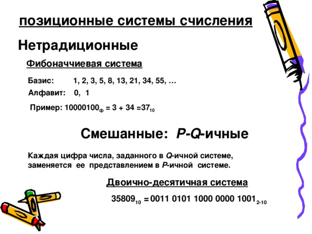 позиционные системы счисления Нетрадиционные Фибоначчиевая система Базис: 1, 2, 3, 5, 8, 13, 21, 34, 55, … Алфавит: 0, 1 Пример: 10000100 ф  = 3 + 34 = 37 10   Смешанные: P-Q - ичные Каждая цифра числа, заданного в Q - ичной системе, заменяется ее представлением в P - ичной системе. Двоично-десятичная система 35809 10 =  0011 0101 1000 0000 1001 2-10  