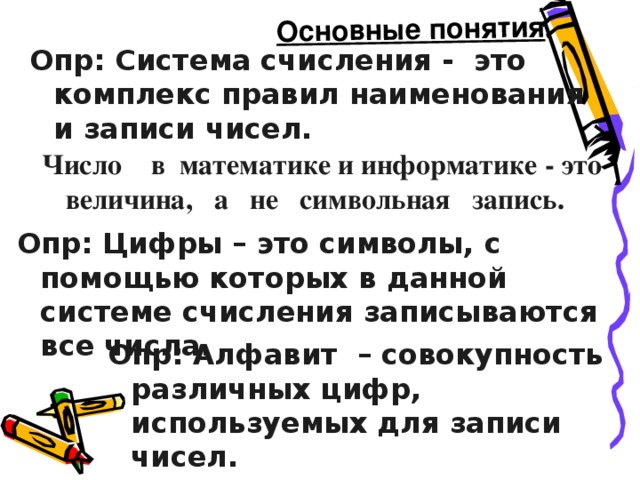 Основные понятия Опр: Система счисления - это комплекс правил наименования и записи чисел.    Число в математике и информатике - это величина, а не символьная запись. Опр: Цифры – это символы, с помощью которых в данной системе счисления записываются все числа. Опр: Алфавит – совокупность различных цифр, используемых для записи чисел. 