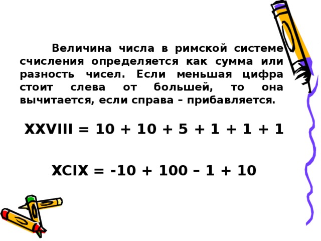  Величина числа в римской системе счисления определяется как сумма или разность чисел. Если меньшая цифра стоит слева от большей, то она вычитается, если справа – прибавляется. XXVIII = 10 + 10 + 5 + 1 + 1 + 1  XCIX = -10 + 100 – 1 + 10 