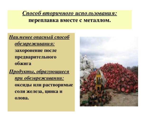 Способ вторичного использования: переплавка вместе с металлом.   Наименее опасный способ обезвреживания: захоронение после предварительного обжига Продукты, образующиеся при обезвреживании: оксиды или растворимые соли железа, цинка и олова.  