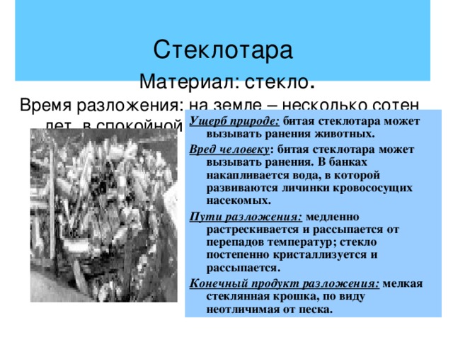    Стеклотара   Материал: стекло .  Время разложения: на земле – несколько сотен лет, в спокойной воде – около 100 лет. Ущерб природе: битая стеклотара может вызывать ранения животных. Вред человеку : битая стеклотара может вызывать ранения. В банках накапливается вода, в которой развиваются личинки кровососущих насекомых. Пути разложения: медленно растрескивается и рассыпается от перепадов температур; стекло постепенно кристаллизуется и рассыпается. Конечный продукт разложения: мелкая стеклянная крошка, по виду неотличимая от песка. 