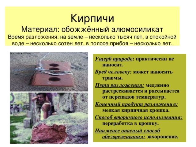  Кирпичи  Материал: обожжённый алюмосиликат  Время разложения: на земле – несколько тысяч лет, в спокойной воде – несколько сотен лет, в полосе прибоя – несколько лет.   Ущерб природе : практически не наносит. Вред человеку: может наносить травмы. Пути разложения: медленно растрескивается и рассыпается от перепадов температур. Конечный продукт разложения: мелкая кирпичная крошка. Способ вторичного использования: переработка в крошку. Наименее опасный способ обезвреживания: захоронение. 