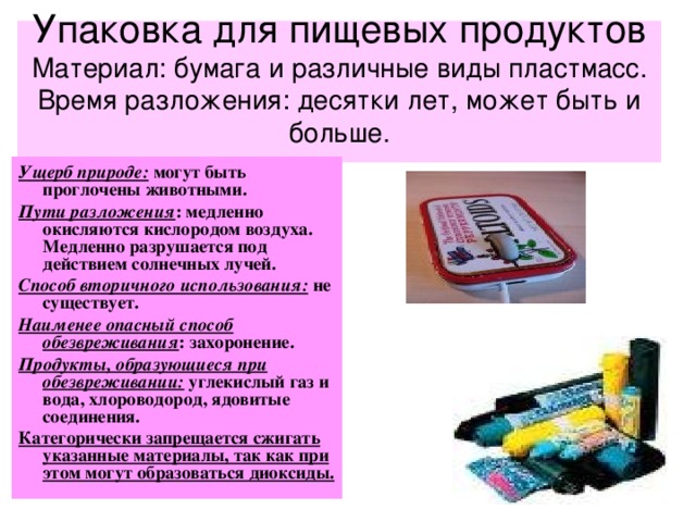 Упаковка для пищевых продуктов  Материал: бумага и различные виды пластмасс.  Время разложения: десятки лет, может быть и больше.   Ущерб природе: могут быть проглочены животными. Пути разложения : медленно окисляются кислородом воздуха. Медленно разрушается под действием солнечных лучей. Способ вторичного использования: не существует. Наименее опасный способ обезвреживания : захоронение. Продукты, образующиеся при обезвреживании: углекислый газ и вода, хлороводород, ядовитые соединения. Категорически запрещается сжигать указанные материалы, так как при этом могут образоваться диоксиды. 