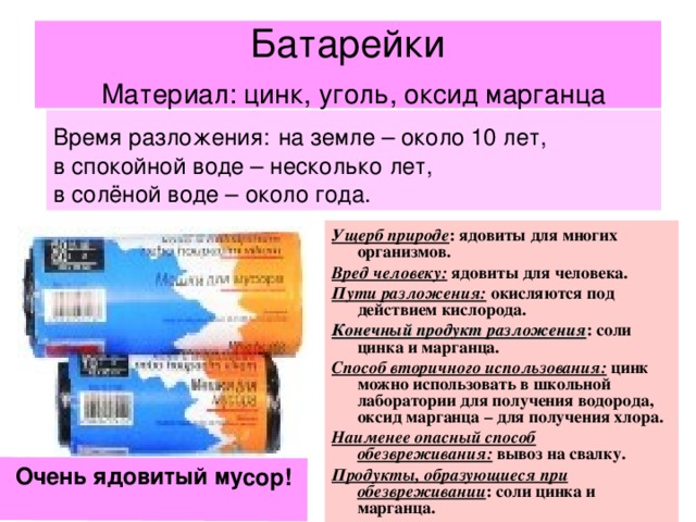 Очень ядовитый мусор!   Батарейки   Материал: цинк, уголь, оксид марганца Время разложения:  на земле – около 10 лет, в спокойной воде – несколько лет, в солёной воде – около года. Ущерб природе : ядовиты для многих организмов. Вред человеку: ядовиты для человека. Пути разложения: окисляются под действием кислорода. Конечный продукт разложения : соли цинка и марганца. Способ вторичного использования: цинк можно использовать в школьной лаборатории для получения водорода, оксид марганца – для получения хлора. Наименее опасный способ обезвреживания: вывоз на свалку. Продукты, образующиеся при обезвреживании : соли цинка и марганца. 