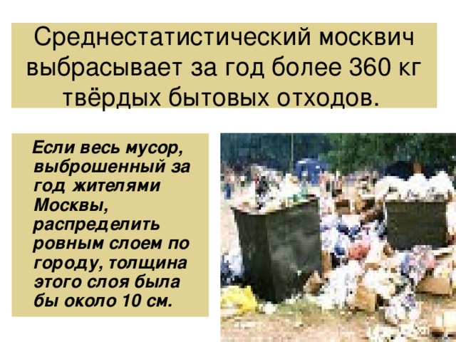 Среднестатистический москвич выбрасывает за год более 360 кг твёрдых бытовых отходов.   Если весь мусор, выброшенный за год жителями Москвы, распределить ровным слоем по городу, толщина этого слоя была бы около 10 см. 