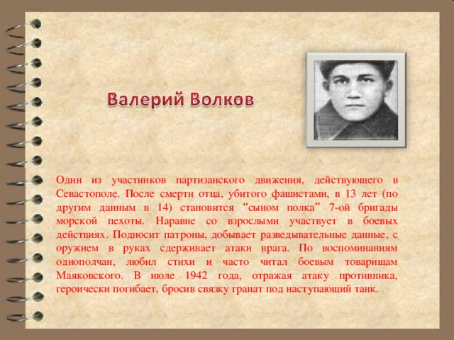 Один из участников партизанского движения, действующего в Севастополе. После смерти отца, убитого фашистами, в 13 лет (по другим данным в 14) становится “ сыном полка ” 7-ой бригады морской пехоты. Наравне со взрослыми участвует в боевых действиях. Подносит патроны, добывает разведывательные данные, с оружием в руках сдерживает атаки врага. По воспоминаниям однополчан, любил стихи и часто читал боевым товарищам Маяковского. В июле 1942 года, отражая атаку противника, героически погибает, бросив связку гранат под наступающий танк. 