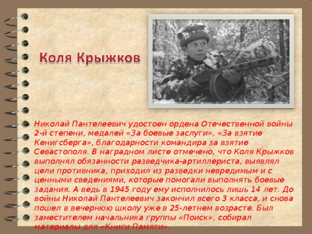 Николай Пантелеевич удостоен ордена Отечественной войны 2-й степени, медалей «За боевые заслуги», «За взятие Кенигсберга», благодарности командира за взятие Севастополя. В наградном листе отмечено, что Коля Крыжков выполнял обязанности разведчика-артиллериста, выявлял цели противника, приходил из разведки невредимым и с ценными сведениями, которые помогали выполнять боевые задания. А ведь в 1945 году ему исполнилось лишь 14 лет. До войны Николай Пантелеевич закончил всего 3 класса, и снова пошел в вечернюю школу уже в 25-летнем возрасте. Был заместителем начальника группы «Поиск», собирал материалы для «Книги Памяти». 