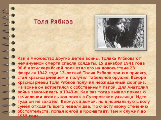 Как и множество других детей войны, Толика Рябкова от неминуемой смерти спасли солдаты. 15 декабря 1941 года 96-й артиллерийский полк взял его на довольствие.23 февраля 1942 года 13-летний Толик Рябков принял присягу, стал красноармейцем и получил табельное оружие. Вскоре красноармеец Толя Рябков получил неожиданный сюрприз. На войне он встретился с собственным папой. Для Анатолия война закончилась в 1943-м. Как раз тогда вышел приказ о зачислении всех сынов полка в Суворовские училища. Идти туда он не захотел. Вернулся домой, но в нормальную школу сумел отходить всего недели две. По счастливому стечению обстоятельств, попал юнгой в Кронштадт. Там и служил до 1955 года. 