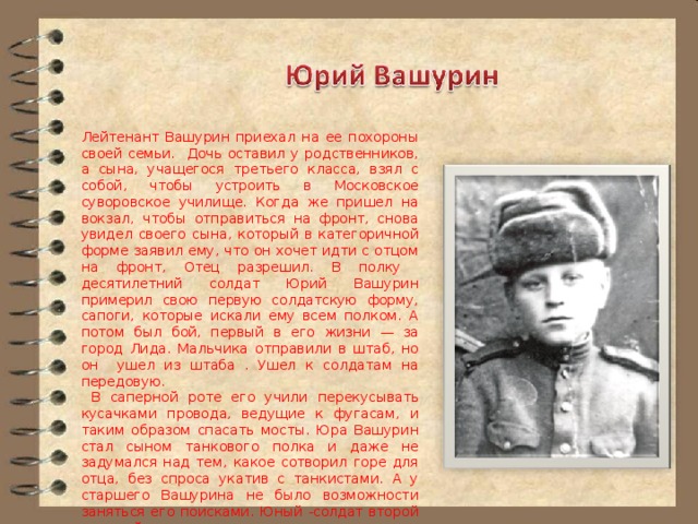 Лейтенант Вашурин приехал на ее похороны своей семьи. Дочь оставил у родственников, а сына, учащегося третьего класса, взял с собой, чтобы устроить в Московское суворовское училище. Когда же пришел на вокзал, чтобы отправиться на фронт, снова увидел своего сына, который в категоричной форме заявил ему, что он хочет идти с отцом на фронт, Отец разрешил. В полку десятилетний солдат Юрий Вашурин примерил свою первую солдатскую форму, сапоги, которые искали ему всем полком. А потом был бой, первый в его жизни — за город Лида. Мальчика отправили в штаб, но он ушел из штаба . Ушел к солдатам на передовую.  В саперной роте его учили перекусывать кусачками провода, ведущие к фугасам, и таким образом спасать мосты. Юра Вашурин стал сыном танкового полка и даже не задумался над тем, какое сотворил горе для отца, без спроса укатив с танкистами. А у старшего Вашурина не было возможности заняться его поисками. Юный -солдат второй мировой, преодолев все трудности, стал высококлассным специалистом компьютерных систем, кстати, первым в Ульяновске — лауреатом Государственной премии. 