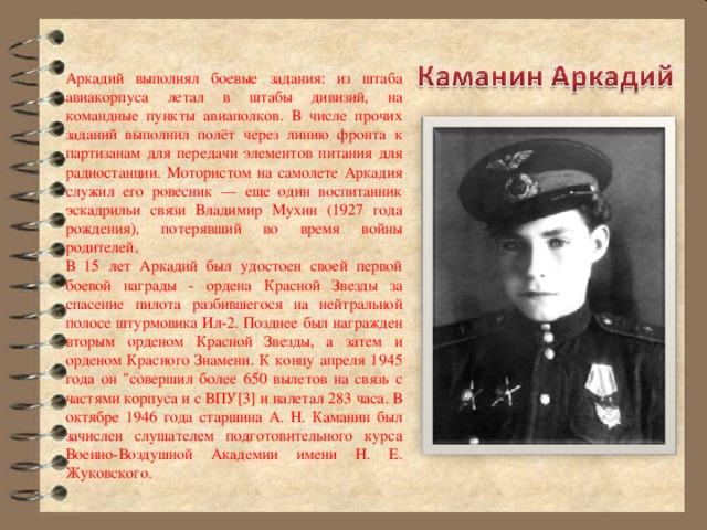 Аркадий выполнял боевые задания: из штаба авиакорпуса летал в штабы дивизий, на командные пункты авиаполков. В числе прочих заданий выполнил полёт через линию фронта к партизанам для передачи элементов питания для радиостанции. Мотористом на самолете Аркадия служил его ровесник — еще один воспитанник эскадрильи связи Владимир Мухин (1927 года рождения), потерявший во время войны родителей. В 15 лет Аркадий был удостоен своей первой боевой награды - ордена Красной Звезды за спасение пилота разбившегося на нейтральной полосе штурмовика Ил-2. Позднее был награжден вторым орденом Красной Звезды, а затем и орденом Красного Знамени. К концу апреля 1945 года он 