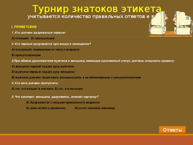 Турнир знатоков этикета  учитывается количество правильных ответов и время I . ПРИВЕТСВИЕ 1. Кто должен здороваться первым: А) стоящий Б) проходящий 2. Кто первым здоровается при входе в помещение? А) входящий, независимо от пола и возраста Б) присутствующие 3.При обмене рукопожатием мужчина и женщина, имеющие одинаковый статус, должны следовать правилу: А) женщина первой подает руку мужчине; Б) мужчина первым подает руку женщине; В) мужчина должен поцеловать женщине руку, а не обмениваться с ней рукопожатием . 4. Кто кого должен пропустить: А) тот, кто входит в магазин, Б) тот, кто выходит   5. Что означает: женщина, здороваясь, снимает перчатку?  А) Здоровается с людьми преклонного возраста;  Б) знак особого уважения;  В) хочет показать маникюр. Ответы 