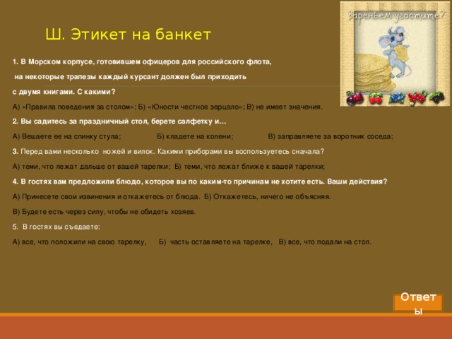 Ш. Этикет на банкет 1. В Морском корпусе, готовившем офицеров для российского флота,  на некоторые трапезы каждый курсант должен был приходить с двумя книгами. С какими? А) «Правила поведения за столом»; Б) «Юности честное зерцало»; В) не имеет значения. 2. Вы садитесь за праздничный стол, берете салфетку и… А) Вешаете ее на спинку стула;  Б) кладете на колени;  В) заправляете за воротник соседа; 3. Перед вами несколько ножей и вилок. Какими приборами вы воспользуетесь сначала? А) теми, что лежат дальше от вашей тарелки; Б) теми, что лежат ближе к вашей тарелки; 4. В гостях вам предложили блюдо, которое вы по каким-то причинам не хотите есть. Ваши действия? А) Принесете свои извинения и откажетесь от блюда. Б) Откажетесь, ничего не объясняя. В) Будете есть через силу, чтобы не обидеть хозяев. 5. В гостях вы съедаете: А) все, что положили на свою тарелку, Б) часть оставляете на тарелке, В) все, что подали на стол.  Ответы 