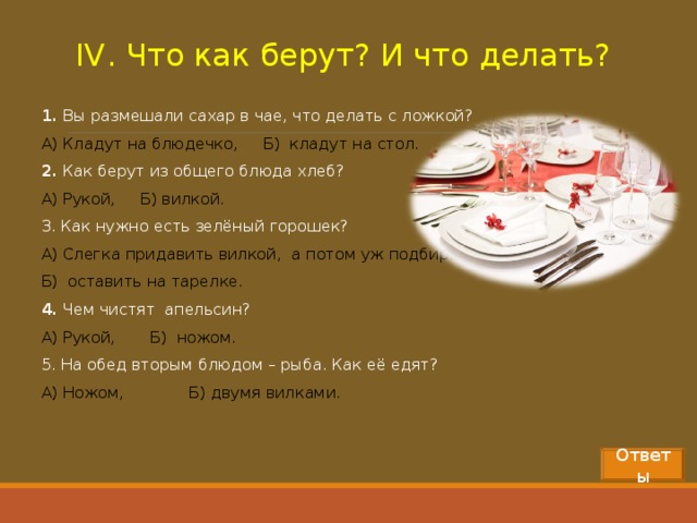 IV . Что как берут? И что делать? 1.  Вы размешали сахар в чае, что делать с ложкой? А) Кладут на блюдечко, Б) кладут на стол. 2.  Как берут из общего блюда хлеб? А) Рукой, Б) вилкой. 3. Как нужно есть зелёный горошек? А) Слегка придавить вилкой, а потом уж подбирать, Б) оставить на тарелке. 4.  Чем чистят апельсин? А) Рукой, Б) ножом. 5. На обед вторым блюдом – рыба. Как её едят? А) Ножом, Б) двумя вилками.  Ответы 