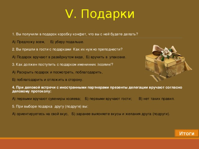 V . Подарки 1. Вы получили в подарок коробку конфет, что вы с ней будете делать? А) Предложу всем, Б) уберу подальше. 2. Вы пришли в гости с подарками Как их нужно преподнести? А) Подарок вручают в развёрнутом виде, Б) вручить в упаковке. 3. Как должен поступить с подарком именинник /хозяин/? А) Раскрыть подарок и посмотреть, поблагодарить, Б) поблагодарить и отложить в сторону. 4. При деловой встречи с иностранными партнерами презенты делегации вручают согласно деловому протоколу: А) первыми вручают сувениры хозяева; Б) первыми вручают гости; В) нет таких правил. 5 .  При выборе подарка другу (подруге) вы: А) ориентируетесь на свой вкус, Б) заранее выясняете вкусы и желания друга (подруги).   Итоги 